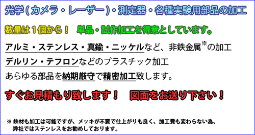 光学(カメラ・レーザー)・測定器・各種実験用部品の加工
アルミ・ステンレス・真鍮・ニッケルなどの金属加工
デルリン・テフロンなどのプラスチック加工
あらゆる部品を納期厳守で精密加工致します。
すぐお見積もり致します！　図面をお送り下さい！